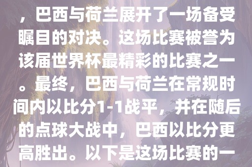 在2014年巴西世界杯半决赛中，巴西与荷兰展开了一场备受瞩目的对决。这场比赛被誉为该届世界杯最精彩的比赛之一。最终，巴西与荷兰在常规时间内以比分1-1战平，并在随后的点球大战中，巴西以比分更高胜出。以下是这场比赛的一些关键事件和细节