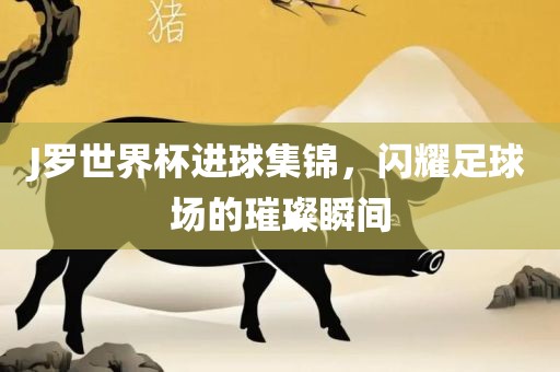 J罗世界杯进球集锦，闪耀足球场的璀璨瞬间吉安市靖泰电力工程有限公司