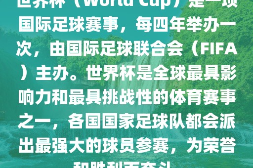 世界杯（World Cup）是一项国际足球赛事，每四年举办一次，由国际足球联合会（FIFA）主办。世界杯是全球最具影响力和最具挑战性的体育赛事之一，各国国家足球队都会派出最强大的球员参赛，为荣誉和胜利而奋斗。