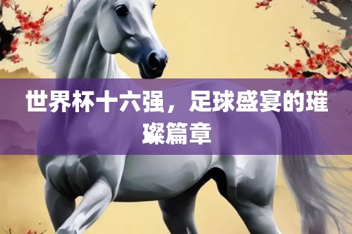 世界杯十六强，足球盛宴的璀璨篇章吉安市靖泰电力工程有限公司