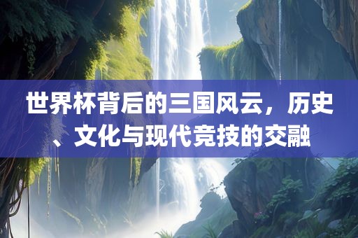 世界杯背后的三国风云，历史、文化与现代竞技的交融