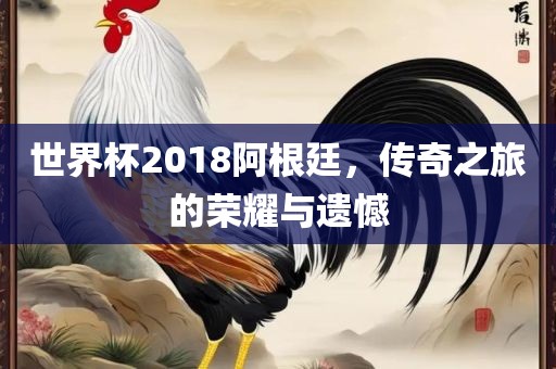 世界杯2018阿根廷，传奇之旅的荣耀吉安市靖泰电力工程有限公司与遗憾