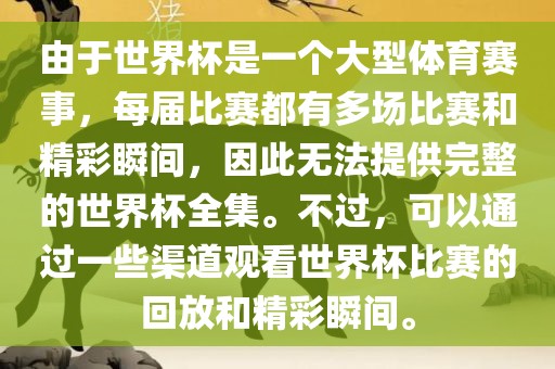 由于世界杯是一个大型体育赛事，每届比赛都有多场比赛和精彩瞬间，因此无法提供完整的世界杯全集。不过，可以通过一些渠道观看世界杯比赛的回放和精彩瞬间。吉安市靖泰电力工程有限公司