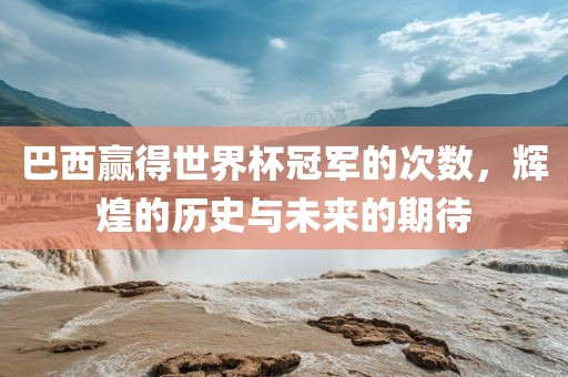 巴西赢得世界杯冠军的次数，辉煌的历史与未来的期待吉安市靖泰电力工程有限公司