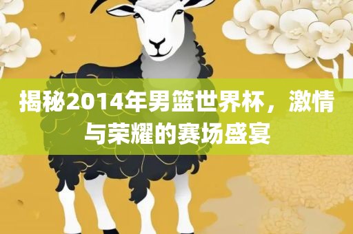 揭秘2014年男篮世界杯，激情与荣耀的赛场盛宴