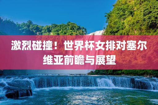 激烈碰撞！世界杯女排对塞尔维亚前瞻与展望