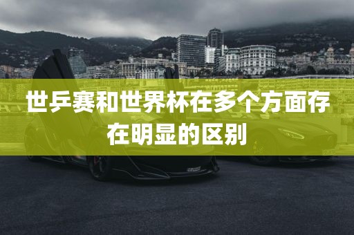 世乒赛和世界杯在多个方面存在明显的区别吉安市靖泰电力工程有限公司