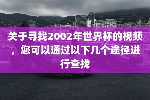 关于寻找2002年世界杯的视频，您可以通过以下几个途径进行查找