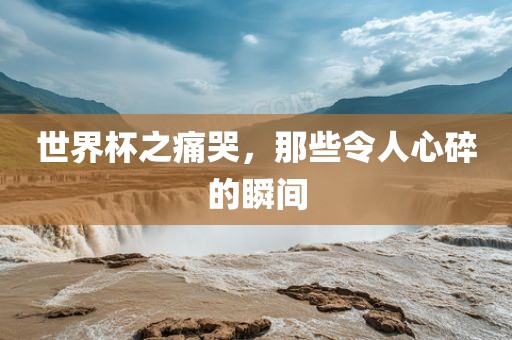 世界杯之痛吉安市靖泰电力工程有限公司哭，那些令人心碎的瞬间