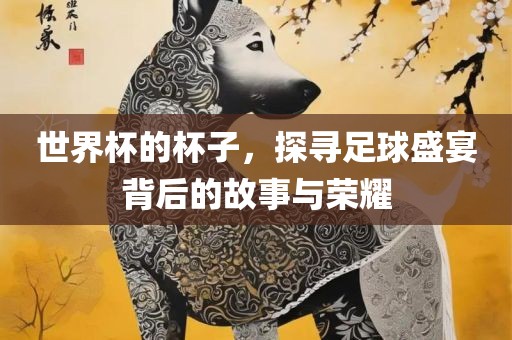 世界杯的杯子，探寻足球盛宴背后的故事与荣耀吉安市靖泰电力工程有限公司