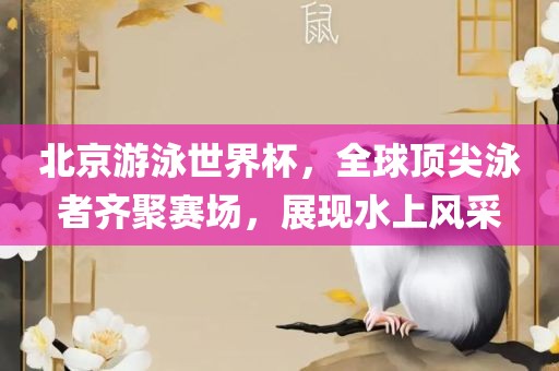 北京游泳世界杯，全球顶尖泳者齐聚赛场，展现水上风采吉安市靖泰电力工程有限公司
