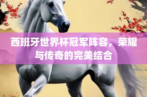 西班牙世界杯冠军阵容，荣耀与传奇的完美结合吉安市靖泰电力工程有限公司