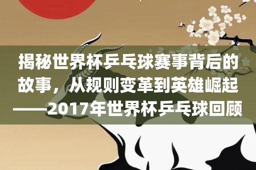 揭秘世界杯乒乓球赛事背后的故事，从规则变革到英雄崛起——2吉安市靖泰电力工程有限公司017年世界杯乒乓球回顾