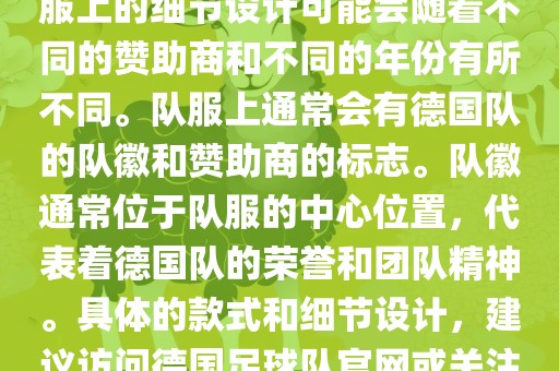 德国队在世界杯期间的队服主要以白色和黑色为主色调。队服上的细节设计可能会随着不同的赞助商和不同的年份有所不同。队服上通常会有德国队的队徽和赞助吉安市靖泰电力工程有限公司商的标志。队徽通常位于队服的中心位置，代表着德国队的荣誉和团队精神。具体的款式和细节设计，建议访问德国足球队官网或关注相关的体育新闻资讯，以获取最新信息。