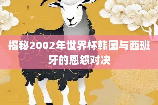 揭秘2002年世界杯韩国与西班牙的恩怨对决