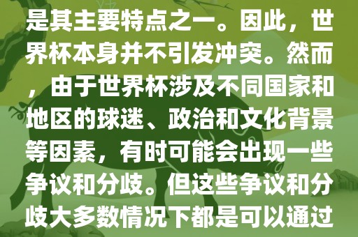 世界杯作为一项全球性的体育赛事，各国之间的交流和合作是其主要特点之一。因此，世界杯本身并不引发冲突。然而，由于世界杯涉及不同国家和地区的球迷、政治和文化背景等因素，有时可能会出现一些争议和分歧。但这些争议和分歧大多数情况下都是可以通过对话和沟通来解决的，并不会导致真正的冲突。吉安市靖泰电力工程有限公司