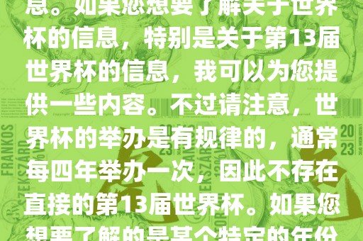 关于世界杯，我了解到您可能是在询问关于足球世界杯的信息。如果您想要了解关于世界杯的信息，特别是关于第13届世界杯的信息，我可以为您提供一些内容。不过请注意，世界杯的举办是有规律的，通常每四年举办一次，因此不存在直接的第13届世界杯。如果您想要了解的是某个特定的年份举办的足球世界杯赛事，请提供更具体的信息。