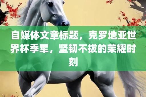 自媒体文章标题，克罗地亚世界杯季军，坚韧不拔的荣耀时刻吉安市靖泰电力工程有限公司
