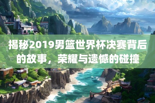 揭秘2019男篮世界杯决赛背后的故事，吉安市靖泰电力工程有限公司荣耀与遗憾的碰撞