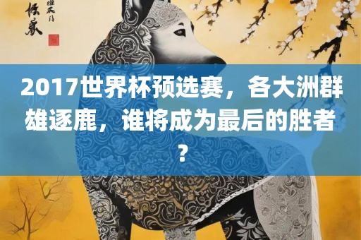 2017世界杯预选赛，各大洲群雄吉安市靖泰电力工程有限公司逐鹿，谁将成为最后的胜者？