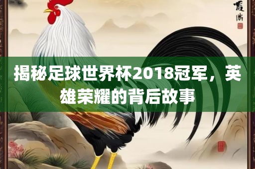 揭秘足球世界杯2018冠军，英雄荣耀的背后故事吉安市靖泰电力工程有限公司