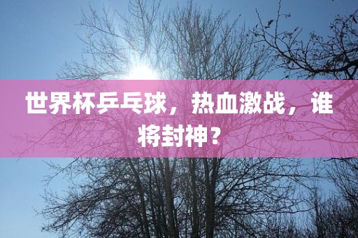 世界杯乒乓球，热血激战，谁将封神？