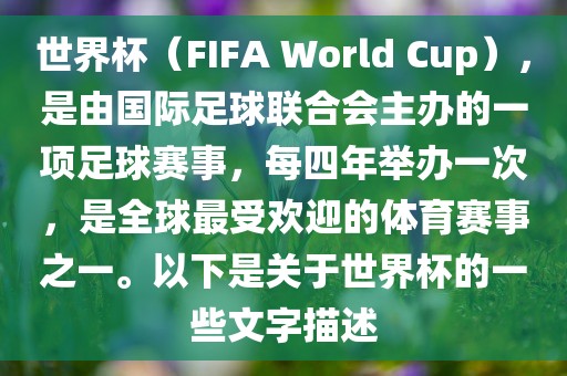 世界杯（FIFA World Cup），是由国际足球联合会主办的一项足球赛事，每四年举办一次，是全球最受欢迎的体育赛事之一。以下是关于世界杯的一些文字描述