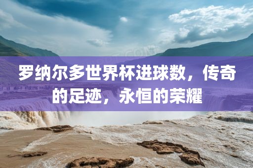 罗纳尔多世界杯进球数吉安市靖泰电力工程有限公司，传奇的足迹，永恒的荣耀