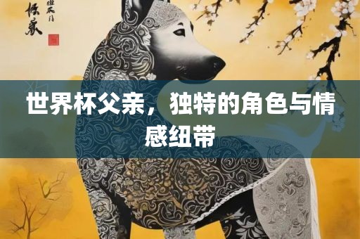 世界杯父亲，独特的角色与情感纽带吉安市靖泰电力工程有限公司