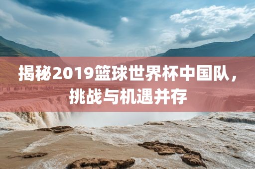 揭秘2019篮球世界杯中国队，挑战与机遇并存
