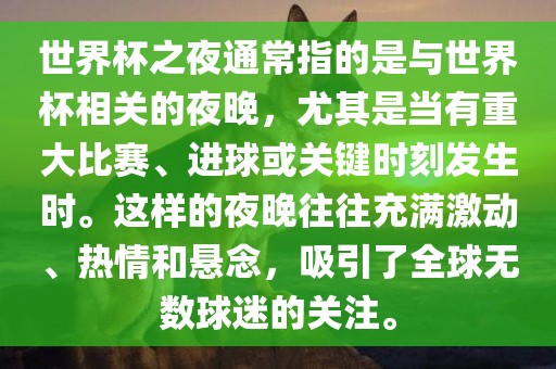 世界杯之夜通常指的是与世界杯相关的夜晚，尤其是当有重大比赛、进球或关键时刻发生时。这样的夜晚往往充满激动、热情和悬念，吸引了全球无数球迷的关注。