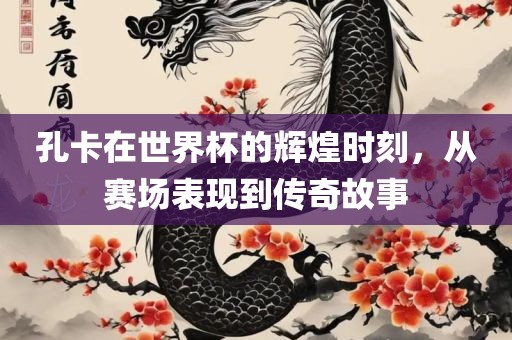 孔卡在世界杯的辉煌时刻，从赛场表现到传奇故事吉安市靖泰电力工程有限公司