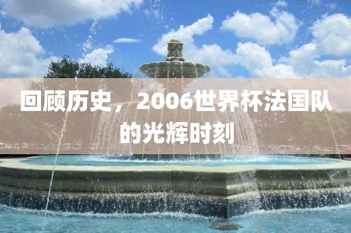 回顾历史，2006世界杯法国队的光辉时刻吉安市靖泰电力工程有限公司