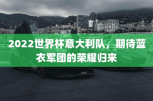 2022世界杯意大利队，期待蓝衣军团的荣耀归来吉安市靖泰电力工程有限公司
