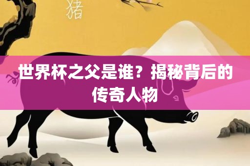 世界杯之父是谁？揭秘背后的传奇人物