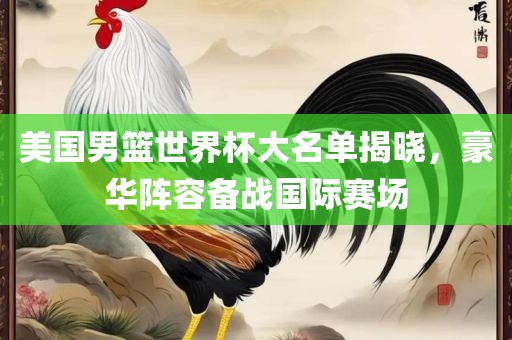 美国男篮世界杯大名单揭晓，豪华阵容备战国际赛场