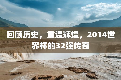 回顾历史，重温辉煌，2014世界杯的32强传奇吉安市靖泰电力工程有限公司