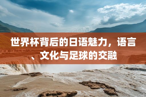 世界杯背后的日语魅力，语言、文化与足球的交融吉安市靖泰电力工程有限公司