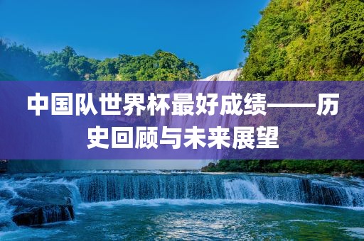 中国队世界杯最好成绩——历史回顾与未来展望吉安市靖泰电力工程有限公司