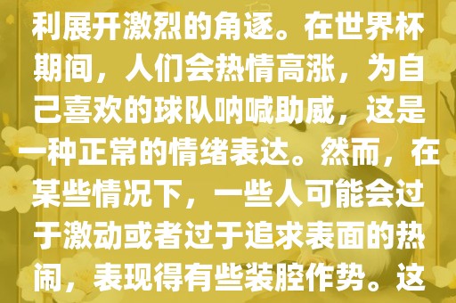 世界杯是一项全球性的体育赛事，各国代表队为了荣誉和胜利展开激烈的角逐。在世界杯期间，人们会热情高涨，为自己喜欢的球队呐喊助威，这是一种正常的情绪表达。然而，在某些情况下，一些人可能会过于激动或者过于追求表面的热闹，表现得有些装腔作势。这种行为可能会让人感到不适，影响观赛体验。吉安市靖泰电力工程有限公司