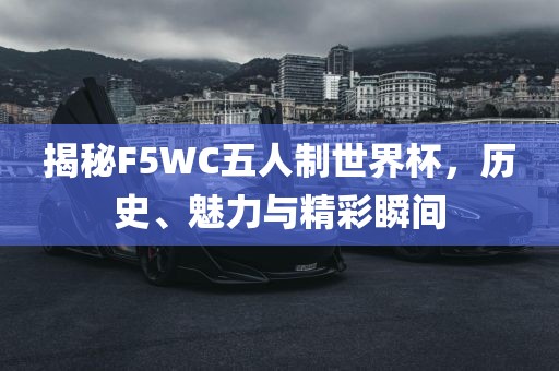 揭秘F5WC五人制世界杯，历史、魅力与精彩瞬间