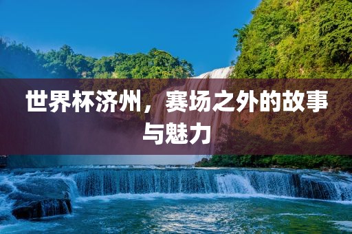 世界杯济州吉安市靖泰电力工程有限公司，赛场之外的故事与魅力