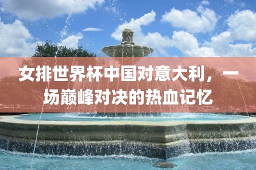 女排世界杯中国对意大利，一场巅峰对决的热血记忆