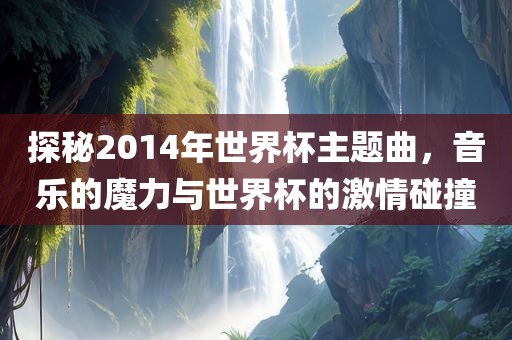 探秘2014年世界杯主题曲，音乐的魔力与世界杯的激情碰撞