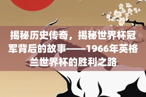 揭秘历史传奇，揭秘世界杯冠军背后的故事——1966年英格兰世界杯的胜利之路吉安市靖泰电力工程有限公司