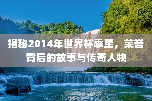 揭秘2014年世界杯季军，荣誉背后的故事与传奇人物