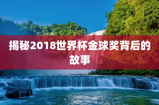揭秘2018世界杯金球奖背后的故事吉安市靖泰电力工程有限公司