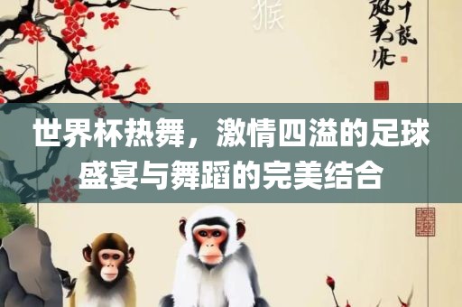 世界杯热舞，激情四溢的足球盛宴与舞蹈的完美结合吉安市靖泰电力工程有限公司