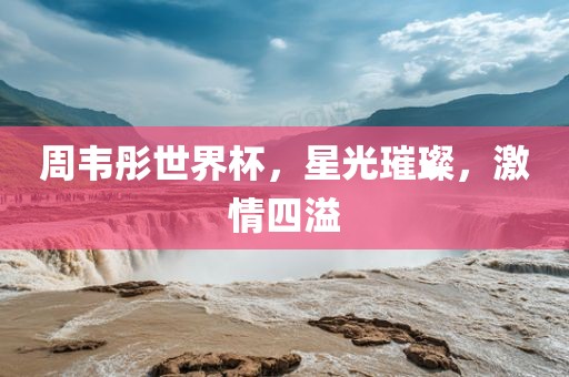 周韦彤世界杯，星光璀璨，激情四溢