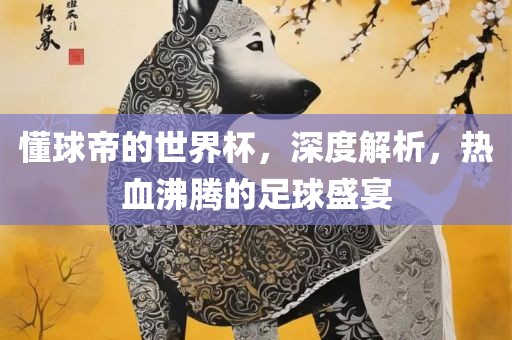 懂球帝的世界杯，深度解析，热血沸腾的足球盛宴吉安市靖泰电力工程有限公司